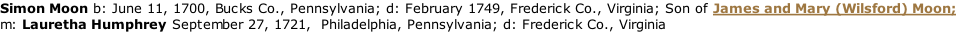 Simon Moon	b: June 11, 1700, Bucks Co., Pennsylvania; d: February 1749, Frederick Co., Virginia; Son of James and Mary (Wilsford) Moon; m: Lauretha Humphrey September 27, 1721,  Philadelphia, Pennsylvania; d: Frederick Co., Virginia