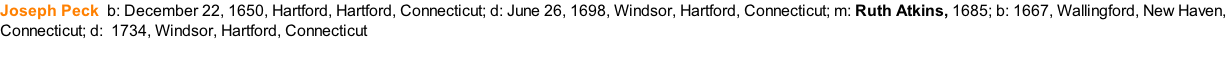 Joseph Peck		b: December 22, 1650, Hartford, Hartford, Connecticut; d: June 26, 1698, Windsor, Hartford, Connecticut; m: Ruth Atkins, 1685; b: 1667, Wallingford, New Haven,  Connecticut; d: &nbsp;1734, Windsor, Hartford, Connecticut