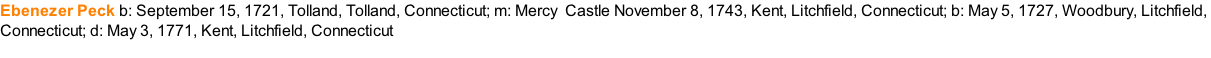 Ebenezer Peck	b: September 15, 1721, Tolland, Tolland, Connecticut; m: Mercy &nbsp;Castle November 8, 1743, Kent, Litchfield, Connecticut; b: May 5, 1727, Woodbury, Litchfield,  Connecticut; d: May 3, 1771, Kent, Litchfield, Connecticut